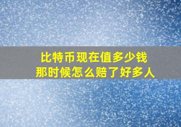 比特币现在值多少钱 那时候怎么赔了好多人